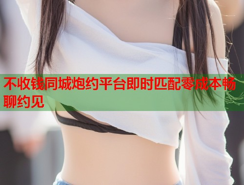 不收钱同城炮约平台即时匹配零成本畅聊约见