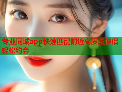 专业同城app快速匹配附近高质量伴侣轻松约会