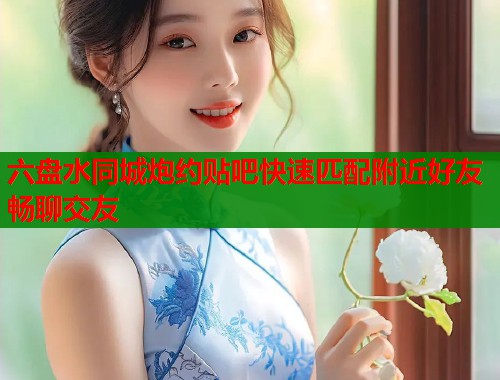 六盘水同城炮约贴吧快速匹配附近好友畅聊交友