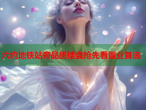 六约地铁站旁品质楼盘抢先看置业首选