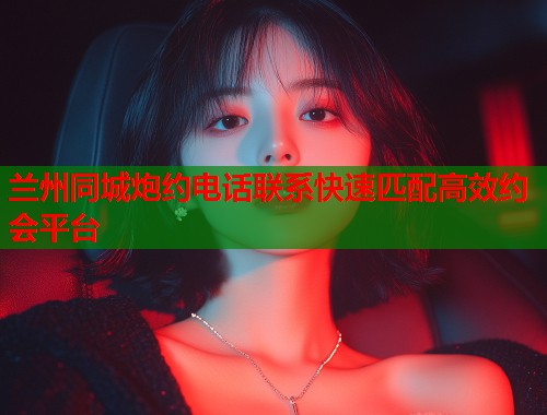 兰州同城炮约电话联系快速匹配高效约会平台  第1张