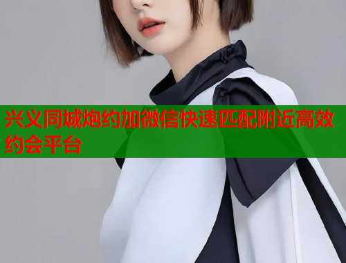 兴义同城炮约加微信快速匹配附近高效约会平台  第1张