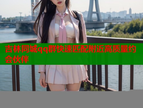 吉林同城qq群快速匹配附近高质量约会伙伴