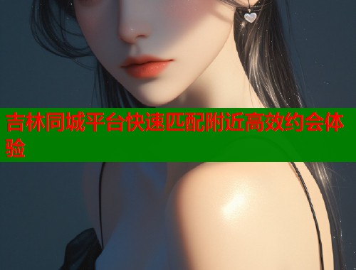 吉林同城平台快速匹配附近高效约会体验