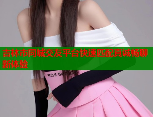 吉林市同城交友平台快速匹配真诚畅聊新体验  第1张