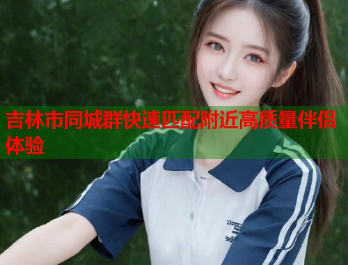 吉林市同城群快速匹配附近高质量伴侣体验  第1张