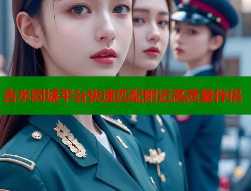吉水同城平台快速匹配附近高质量伴侣