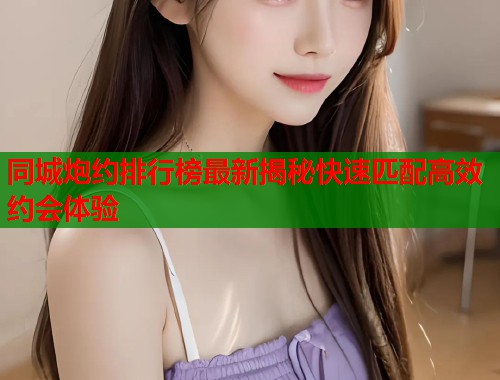 同城炮约排行榜最新揭秘快速匹配高效约会体验  第1张