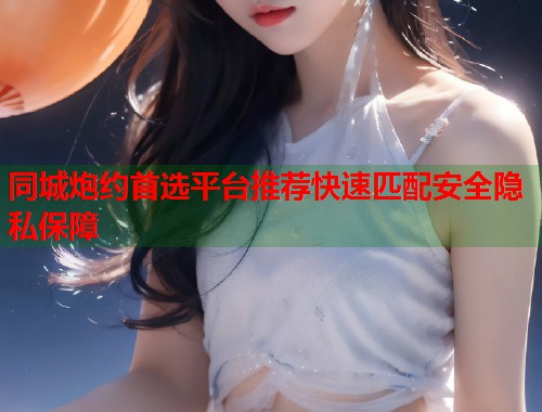 同城炮约首选平台推荐快速匹配安全隐私保障