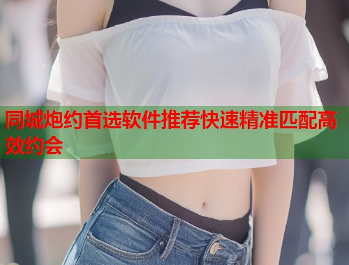 同城炮约首选软件推荐快速精准匹配高效约会