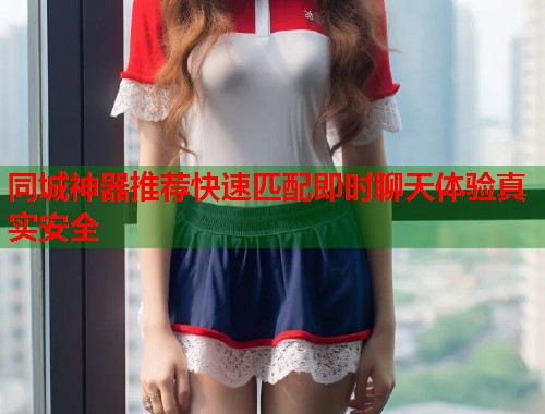 同城神器推荐快速匹配即时聊天体验真实安全