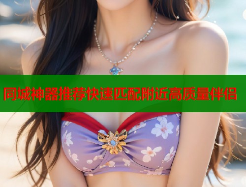 同城神器推荐快速匹配附近高质量伴侣
