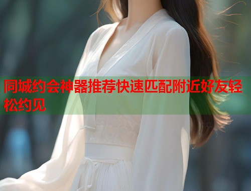 同城约会神器推荐快速匹配附近好友轻松约见