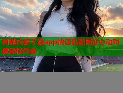 同城约爱下载app快速匹配附近心动对象轻松约会