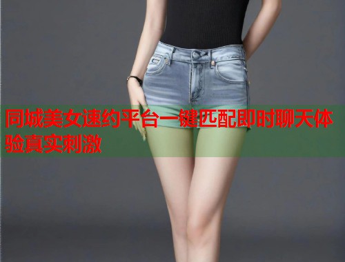 同城美女速约平台一键匹配即时聊天体验真实刺激