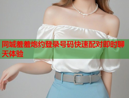 同城羞羞炮约登录号码快速配对即时聊天体验