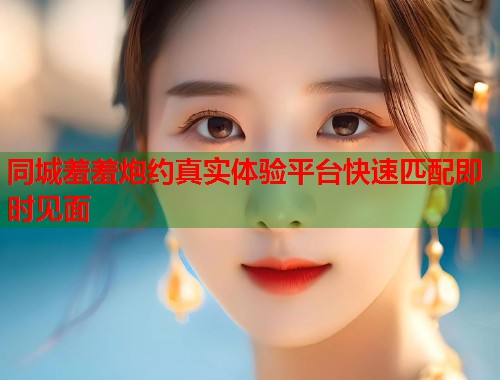 同城羞羞炮约真实体验平台快速匹配即时见面