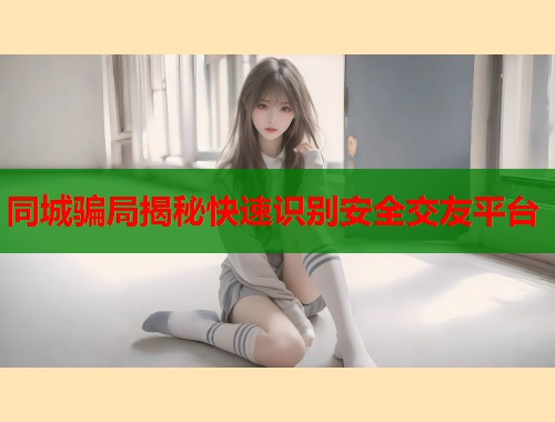 同城骗局揭秘快速识别安全交友平台