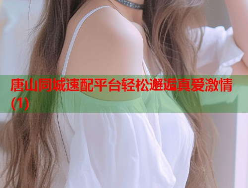 唐山同城速配平台轻松邂逅真爱激情(1)