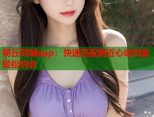 商丘同城app：快速匹配附近心动对象轻松约会