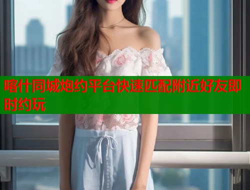 喀什同城炮约平台快速匹配附近好友即时约玩