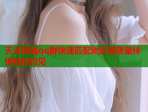 天津同城qq群快速匹配附近高质量伴侣轻松约见
