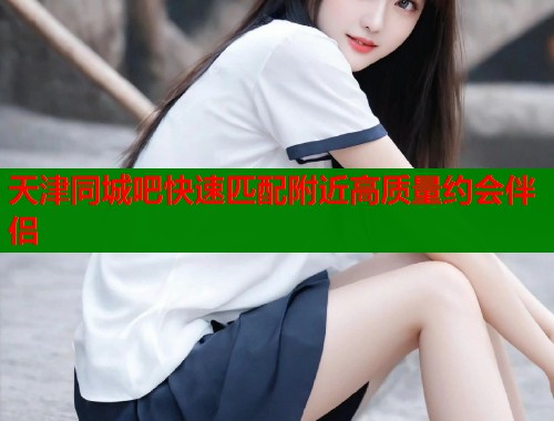 天津同城吧快速匹配附近高质量约会伴侣