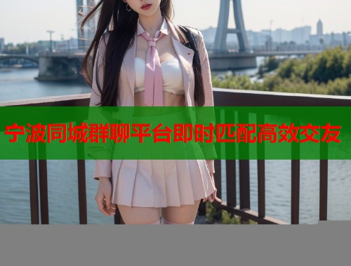 宁波同城群聊平台即时匹配高效交友