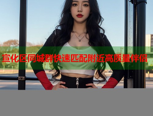 宣化区同城群快速匹配附近高质量伴侣
