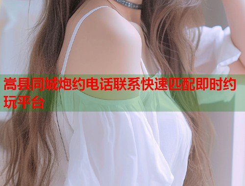 嵩县同城炮约电话联系快速匹配即时约玩平台