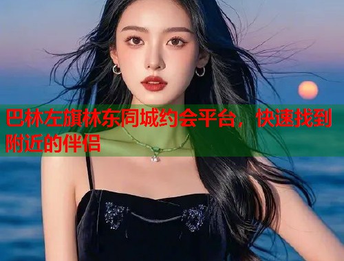 巴林左旗林东同城约会平台，快速找到附近的伴侣