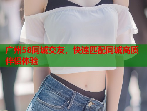 广州58同城交友，快速匹配同城高质伴侣体验