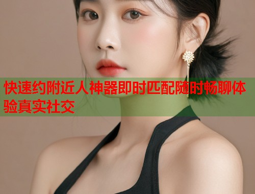 快速约附近人神器即时匹配随时畅聊体验真实社交