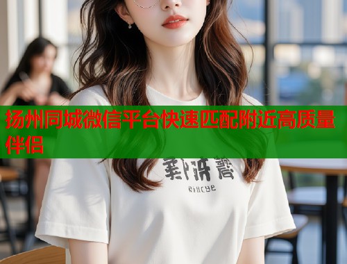 扬州同城微信平台快速匹配附近高质量伴侣