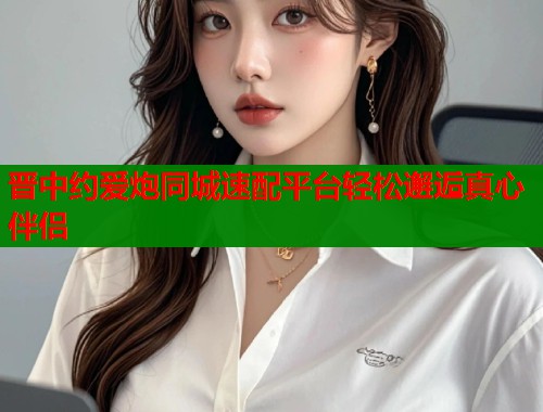 晋中约爱炮同城速配平台轻松邂逅真心伴侣