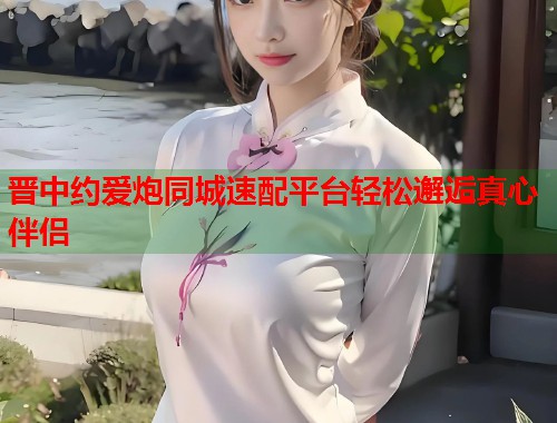 晋中约爱炮同城速配平台轻松邂逅真心伴侣  第2张