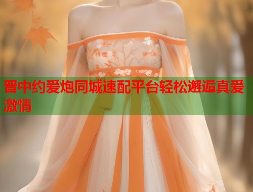 晋中约爱炮同城速配平台轻松邂逅真爱激情