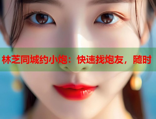 林芝同城约小炮：快速找炮友，随时