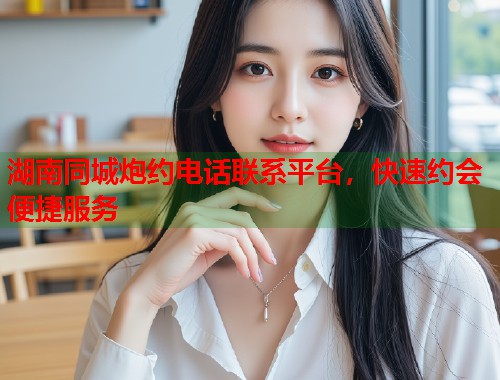 湖南同城炮约电话联系平台，快速约会便捷服务