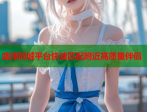 盛泽同城平台快速匹配附近高质量伴侣