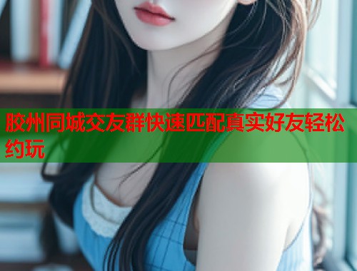 胶州同城交友群快速匹配真实好友轻松约玩
