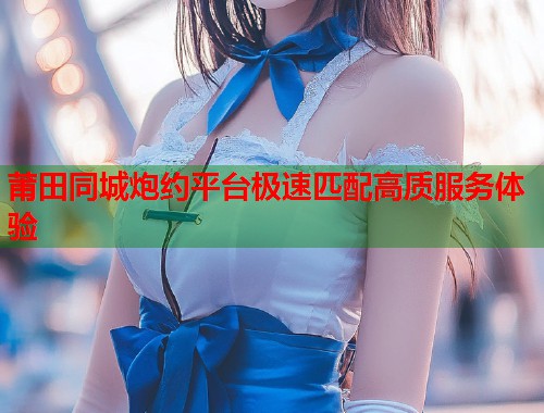 莆田同城炮约平台极速匹配高质服务体验