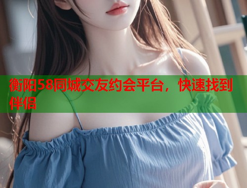 衡阳58同城交友约会平台，快速找到伴侣  第2张