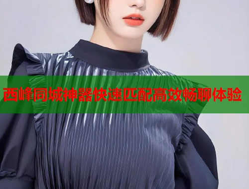 西峰同城神器快速匹配高效畅聊体验