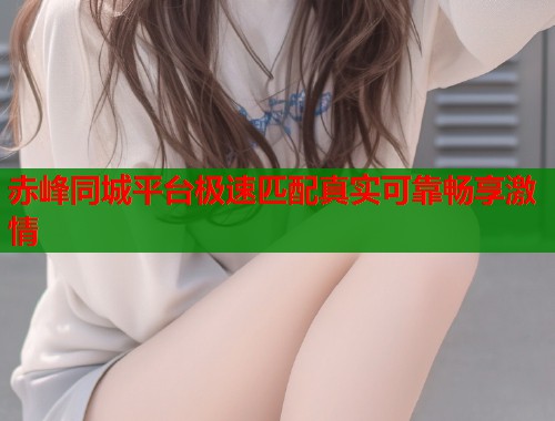 赤峰同城平台极速匹配真实可靠畅享激情
