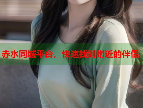 赤水同城平台，快速找到附近的伴侣