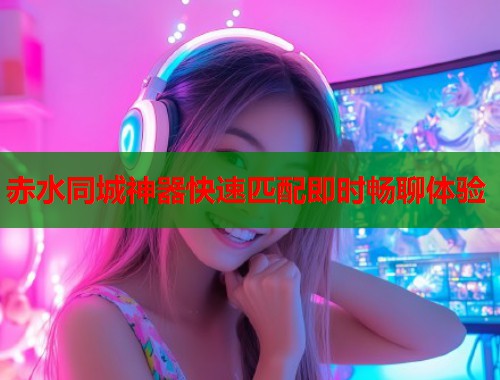 赤水同城神器快速匹配即时畅聊体验