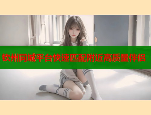钦州同城平台快速匹配附近高质量伴侣