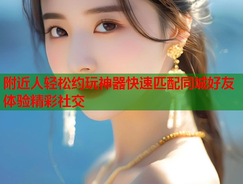 附近人轻松约玩神器快速匹配同城好友体验精彩社交