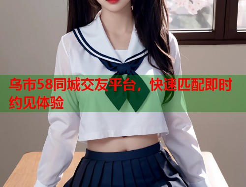 乌市58同城交友平台，快速匹配即时约见体验